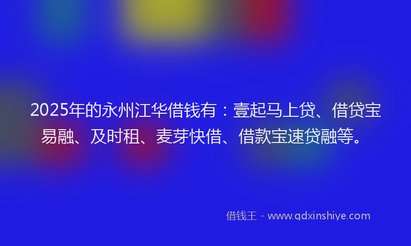 2025年的永州江华借钱有：壹起马上贷、借贷宝易融、及时租、麦芽快借、借款宝速贷融等。