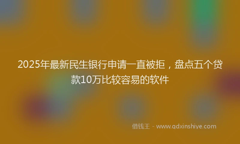 2025年最新民生银行申请一直被拒，盘点五个贷款10万比较容易的软件