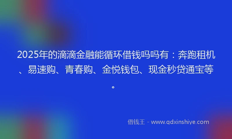 2025年的滴滴金融能循环借钱吗吗有：奔跑租机、易速购、青春购、金悦钱包、现金秒贷通宝等。
