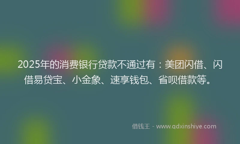 2025年的消费银行贷款不通过有：美团闪借、闪借易贷宝、小金象、速享钱包、省呗借款等。
