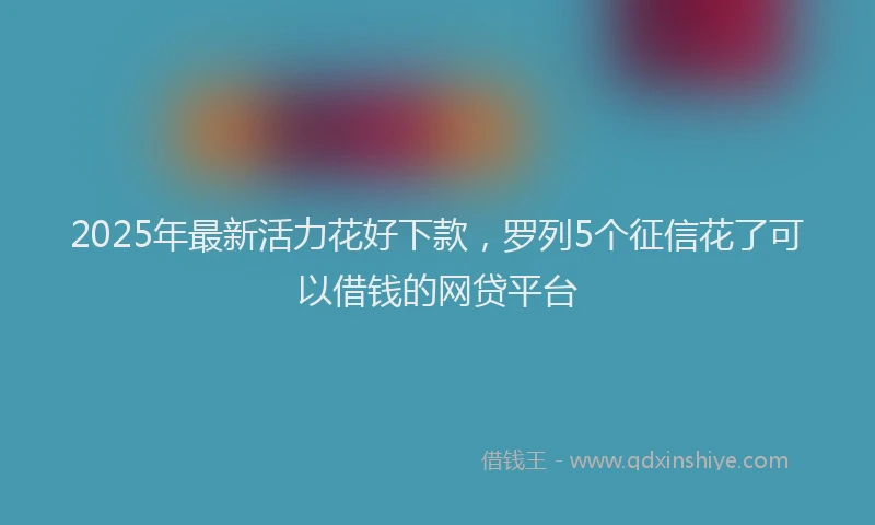 2025年最新活力花好下款，罗列5个征信花了可以借钱的网贷平台