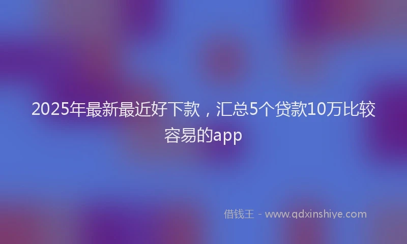 2025年最新最近好下款，汇总5个贷款10万比较容易的app