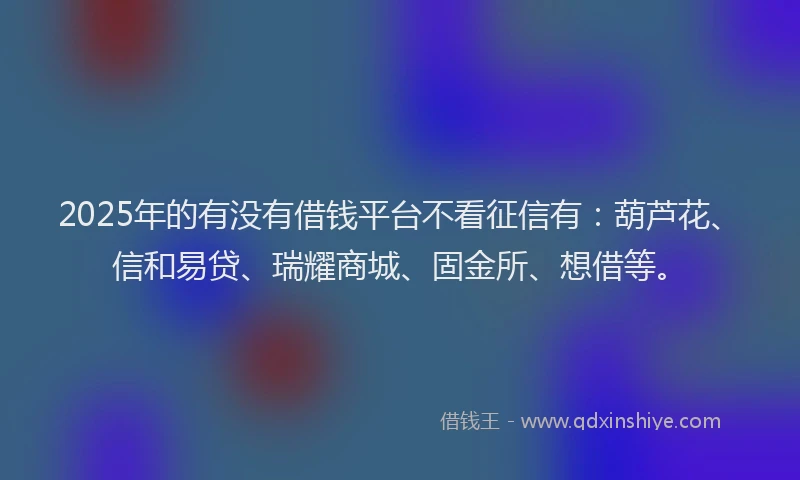 2025年的有没有借钱平台不看征信有：葫芦花、信和易贷、瑞耀商城、固金所、想借等。