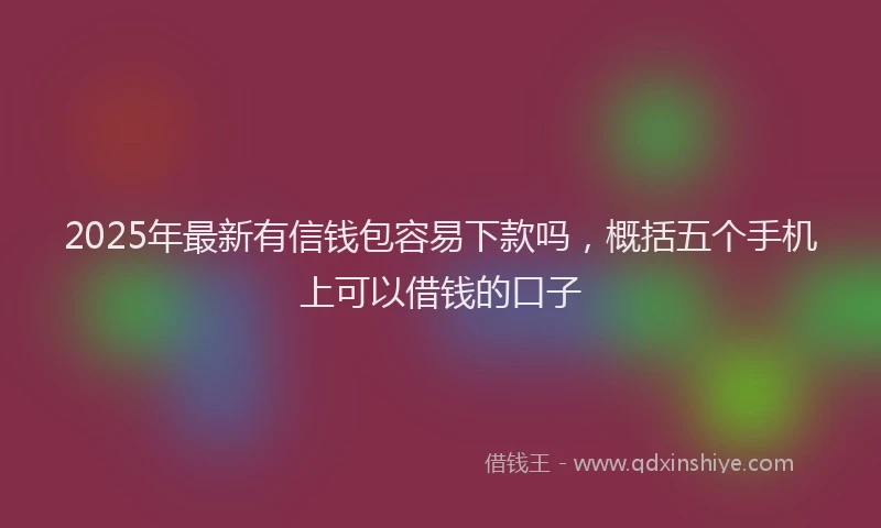 2025年最新有信钱包容易下款吗，概括五个手机上可以借钱的口子