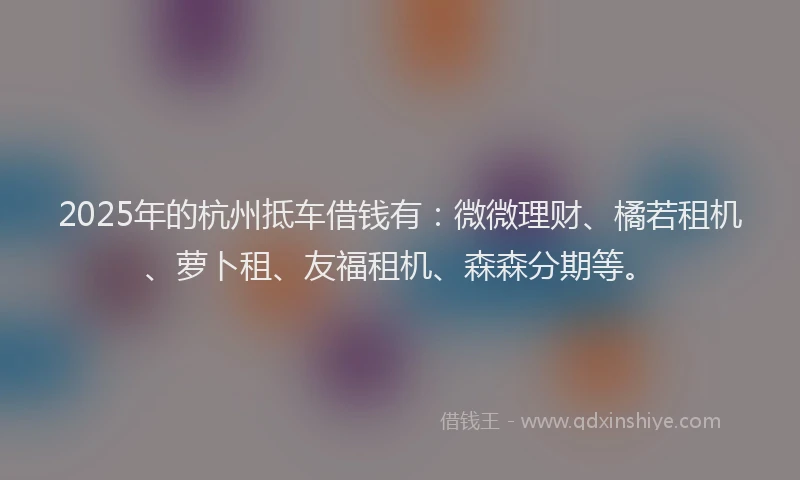 2025年的杭州抵车借钱有：微微理财、橘若租机、萝卜租、友福租机、森森分期等。