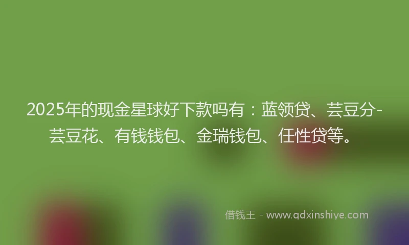 2025年的现金星球好下款吗有：蓝领贷、芸豆分-芸豆花、有钱钱包、金瑞钱包、任性贷等。
