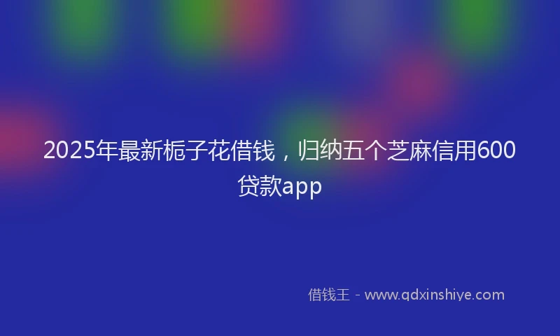 2025年最新栀子花借钱，归纳五个芝麻信用600贷款app