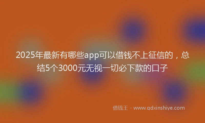 2025年最新有哪些app可以借钱不上征信的，总结5个3000元无视一切必下款的口子