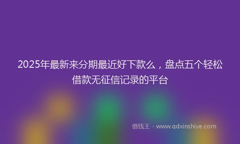 2025年最新来分期最近好下款么，盘点五个轻松借款无征信记录的平台
