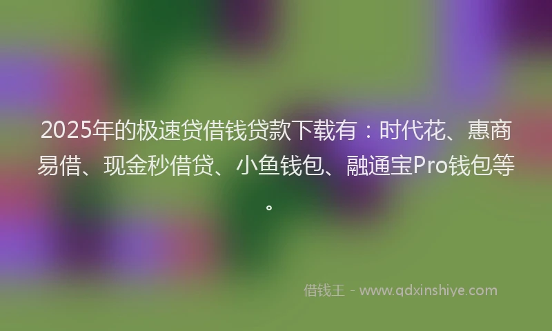 2025年的极速贷借钱贷款下载有：时代花、惠商易借、现金秒借贷、小鱼钱包、融通宝Pro钱包等。