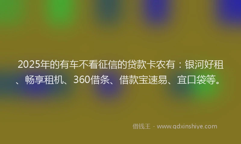 2025年的有车不看征信的贷款卡农有：银河好租、畅享租机、360借条、借款宝速易、宜口袋等。