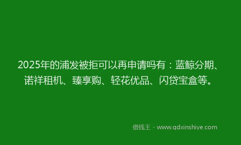 2025年的浦发被拒可以再申请吗有：蓝鲸分期、诺祥租机、臻享购、轻花优品、闪贷宝盒等。
