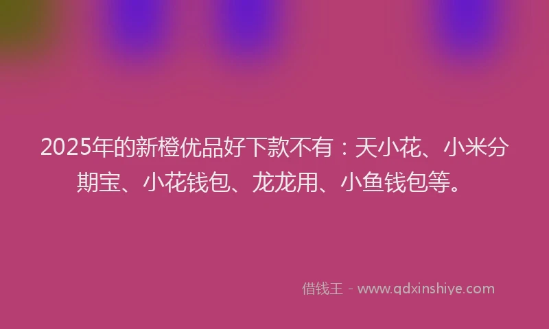 2025年的新橙优品好下款不有：天小花、小米分期宝、小花钱包、龙龙用、小鱼钱包等。