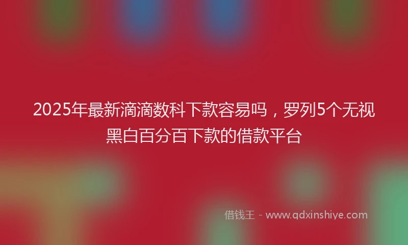 2025年最新滴滴数科下款容易吗，罗列5个无视黑白百分百下款的借款平台