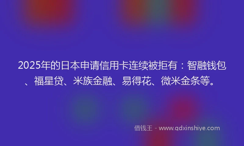 2025年的日本申请信用卡连续被拒有：智融钱包、福星贷、米族金融、易得花、微米金条等。