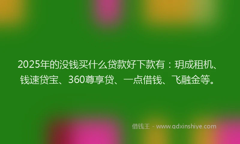2025年的没钱买什么贷款好下款有：玥成租机、钱速贷宝、360尊享贷、一点借钱、飞融金等。