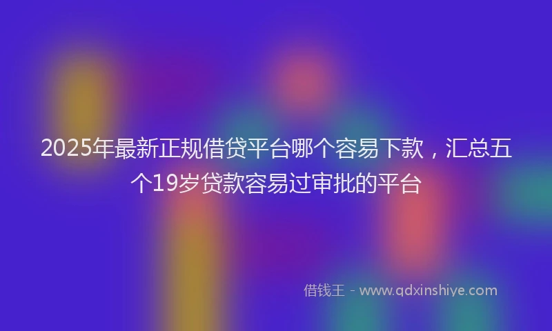 2025年最新正规借贷平台哪个容易下款，汇总五个19岁贷款容易过审批的平台