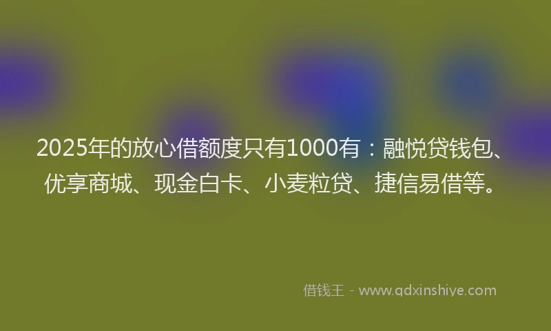 2025年的放心借额度只有1000有：融悦贷钱包、优享商城、现金白卡、小麦粒贷、捷信易借等。