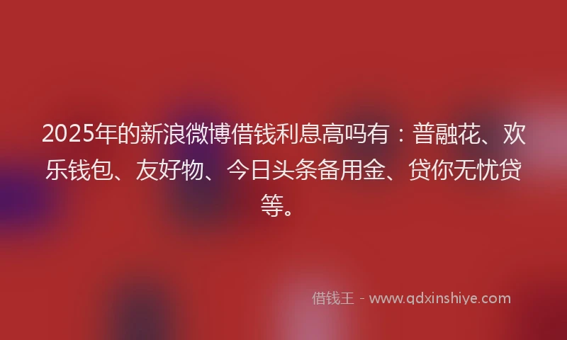 2025年的新浪微博借钱利息高吗有：普融花、欢乐钱包、友好物、今日头条备用金、贷你无忧贷等。