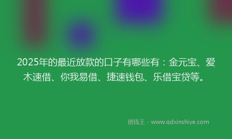 2025年的最近放款的口子有哪些有：金元宝、爱木速借、你我易借、捷速钱包、乐借宝贷等。