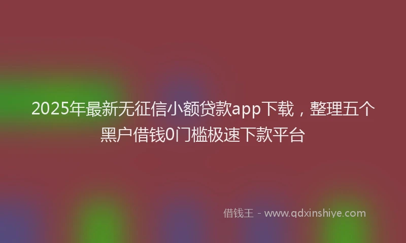 2025年最新无征信小额贷款app下载，整理五个黑户借钱0门槛极速下款平台