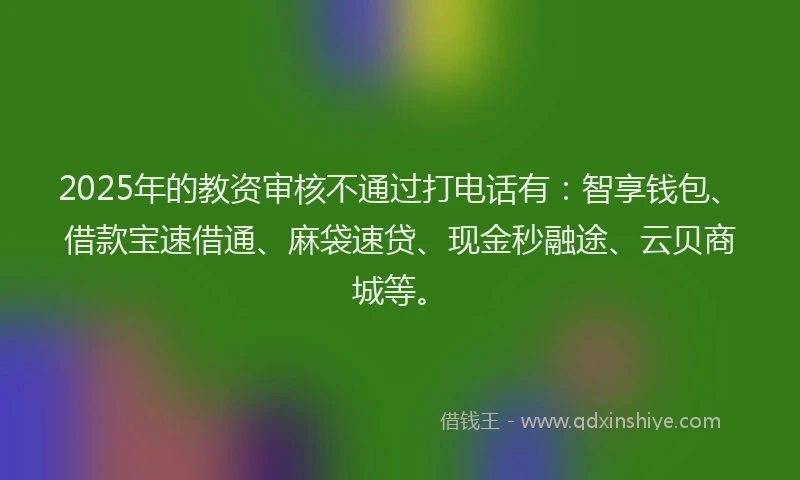 2025年的教资审核不通过打电话有：智享钱包、借款宝速借通、麻袋速贷、现金秒融途、云贝商城等。