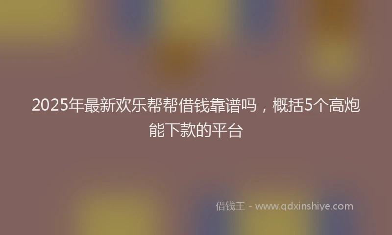 2025年最新欢乐帮帮借钱靠谱吗，概括5个高炮能下款的平台