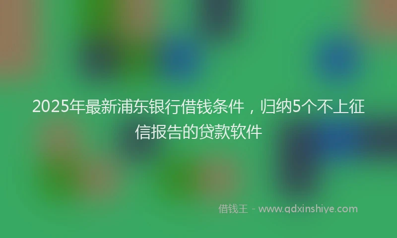 2025年最新浦东银行借钱条件，归纳5个不上征信报告的贷款软件