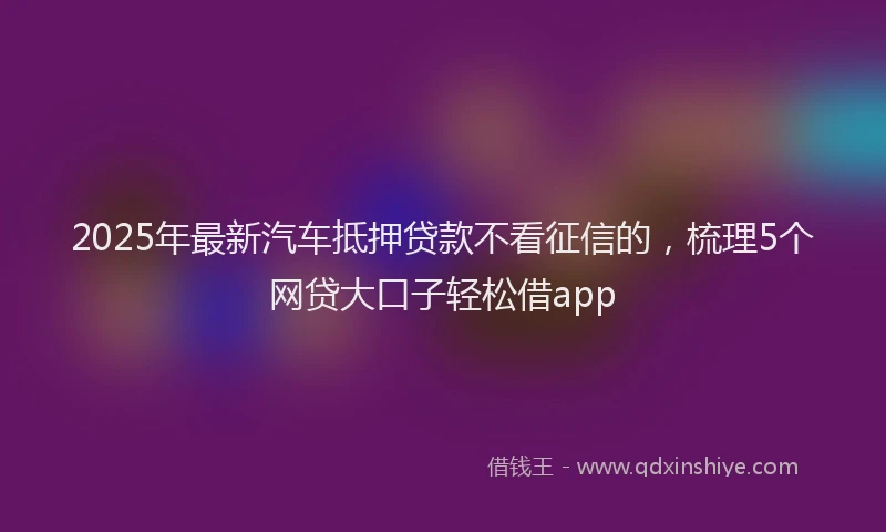2025年最新汽车抵押贷款不看征信的，梳理5个网贷大口子轻松借app