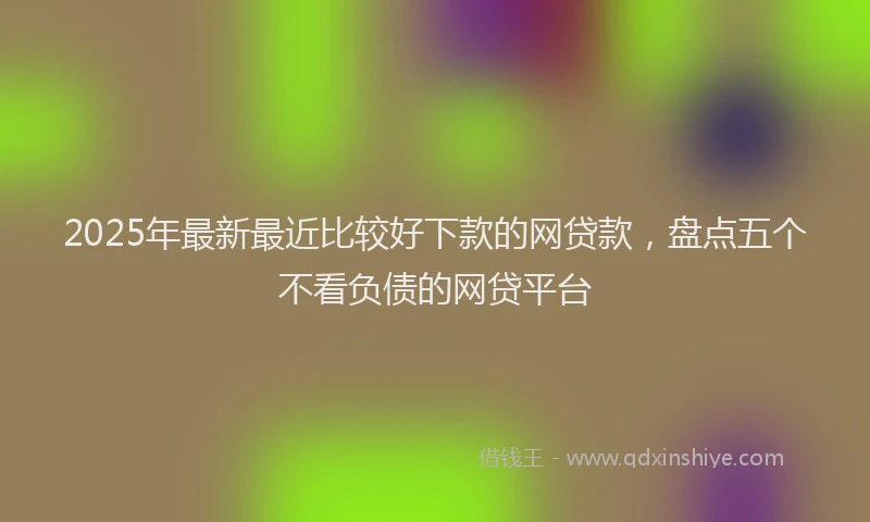 2025年最新最近比较好下款的网贷款，盘点五个不看负债的网贷平台