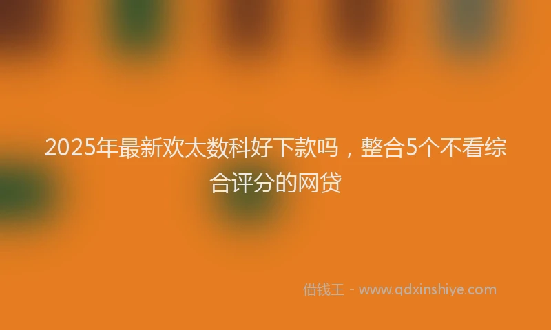 2025年最新欢太数科好下款吗，整合5个不看综合评分的网贷