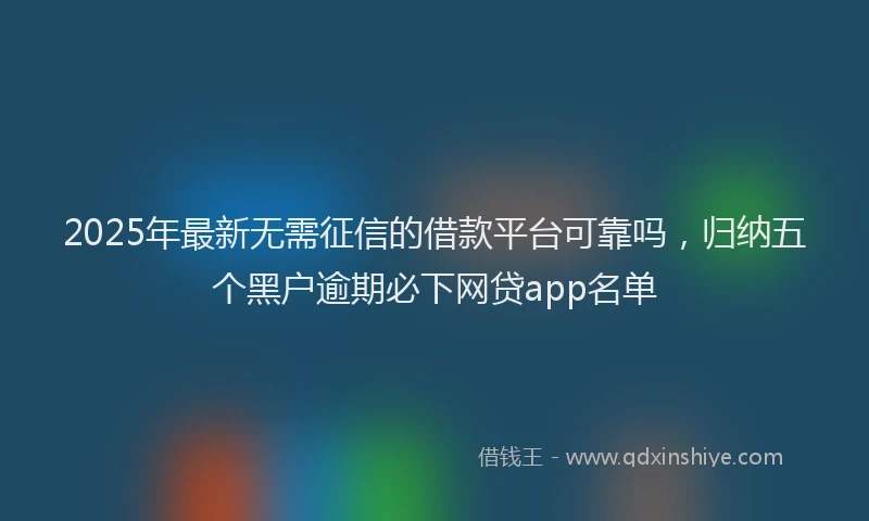 2025年最新无需征信的借款平台可靠吗，归纳五个黑户逾期必下网贷app名单