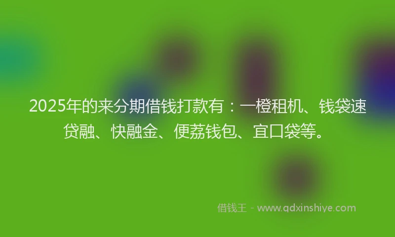 2025年的来分期借钱打款有：一橙租机、钱袋速贷融、快融金、便荔钱包、宜口袋等。