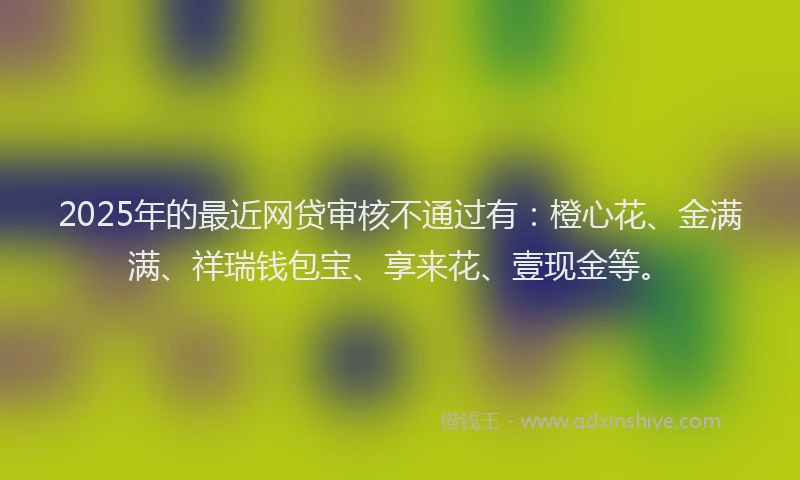 2025年的最近网贷审核不通过有：橙心花、金满满、祥瑞钱包宝、享来花、壹现金等。