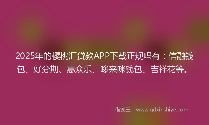 2025年的樱桃汇贷款APP下载正规吗有：信融钱包、好分期、惠众乐、哆来咪钱包、吉祥花等。