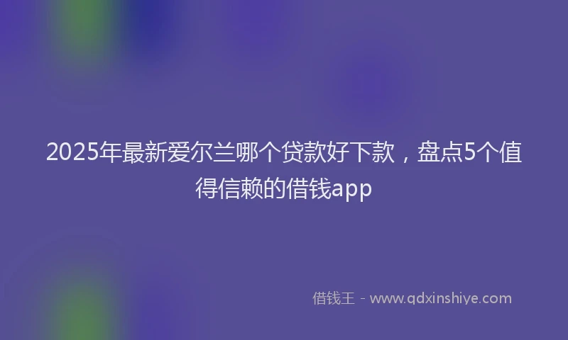 2025年最新爱尔兰哪个贷款好下款，盘点5个值得信赖的借钱app