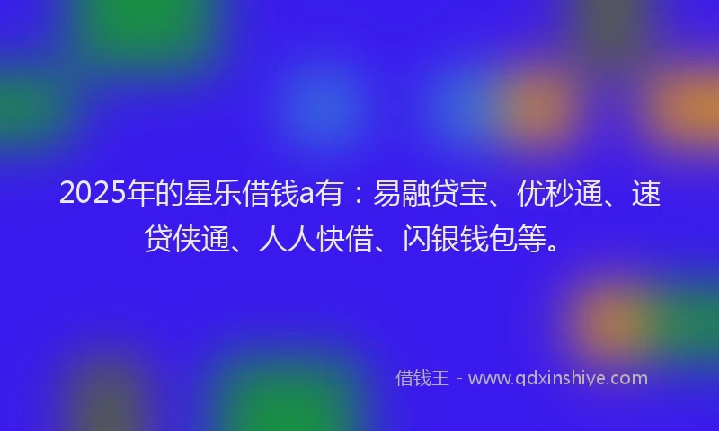2025年的星乐借钱a有：易融贷宝、优秒通、速贷侠通、人人快借、闪银钱包等。