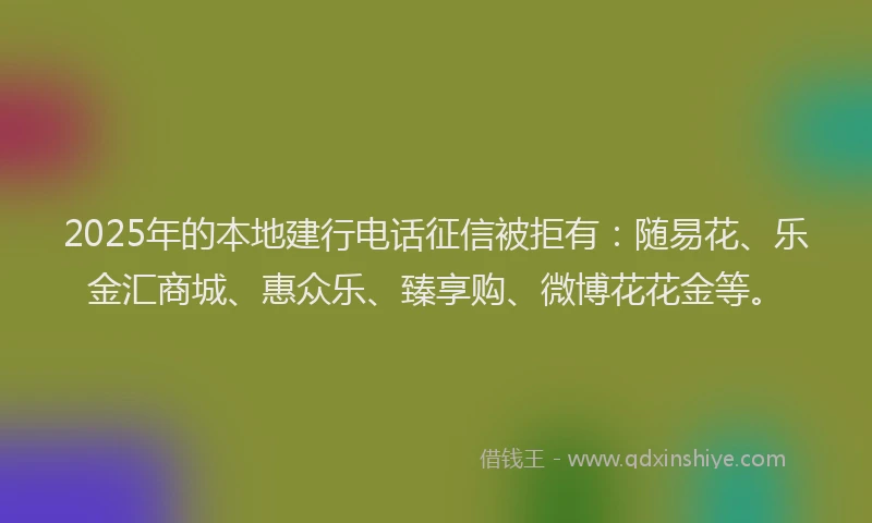 2025年的本地建行电话征信被拒有：随易花、乐金汇商城、惠众乐、臻享购、微博花花金等。