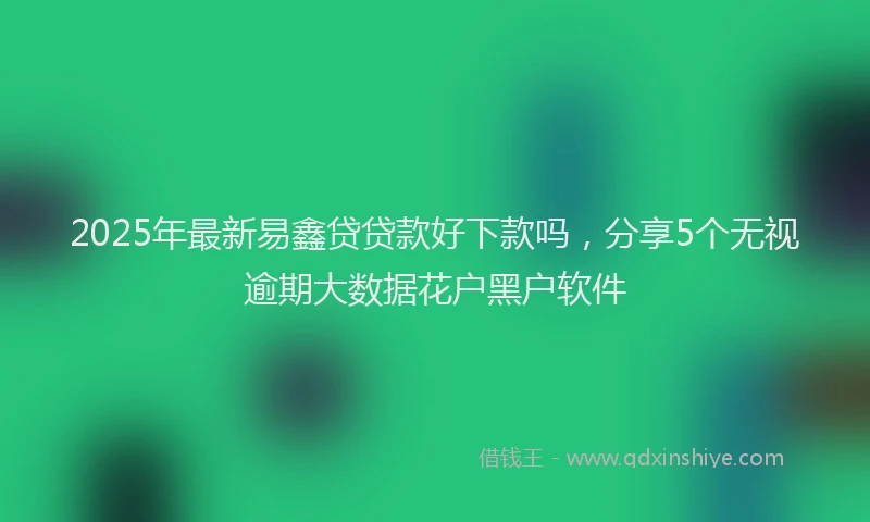 2025年最新易鑫贷贷款好下款吗，分享5个无视逾期大数据花户黑户软件