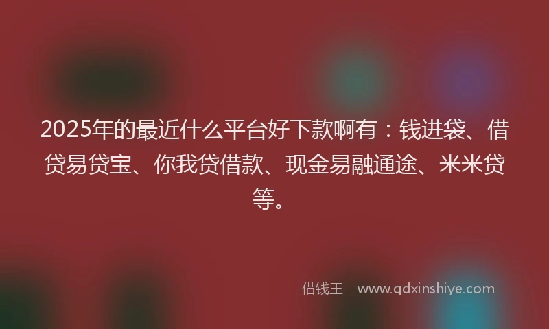 2025年的最近什么平台好下款啊有：钱进袋、借贷易贷宝、你我贷借款、现金易融通途、米米贷等。