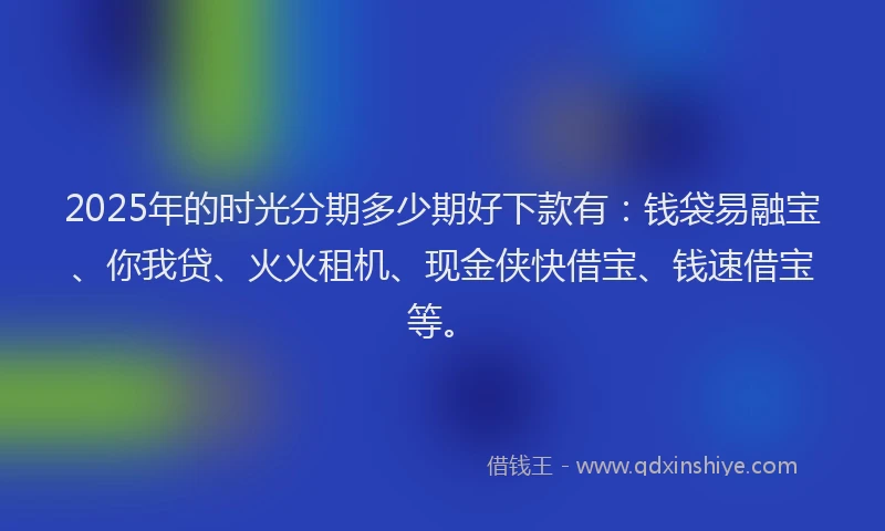 2025年的时光分期多少期好下款有：钱袋易融宝、你我贷、火火租机、现金侠快借宝、钱速借宝等。