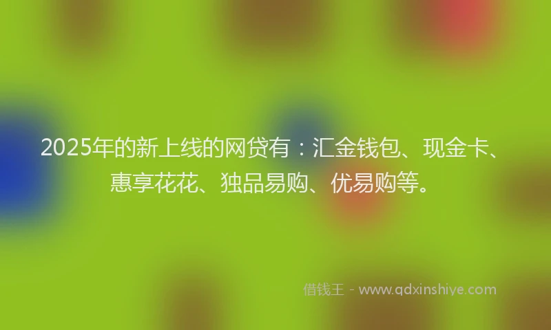 2025年的新上线的网贷有：汇金钱包、现金卡、惠享花花、独品易购、优易购等。