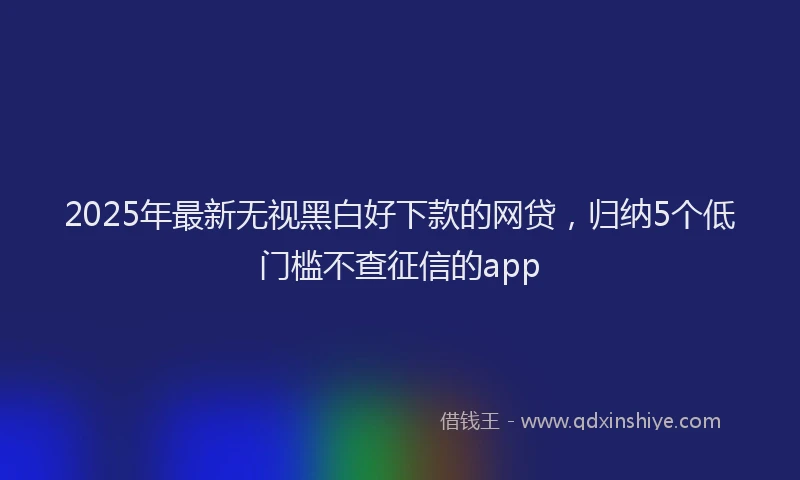 2025年最新无视黑白好下款的网贷，归纳5个低门槛不查征信的app