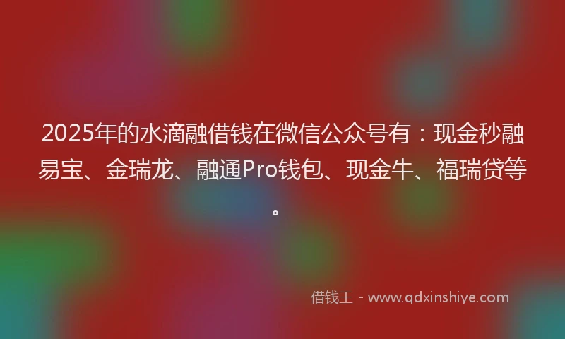 2025年的水滴融借钱在微信公众号有：现金秒融易宝、金瑞龙、融通Pro钱包、现金牛、福瑞贷等。