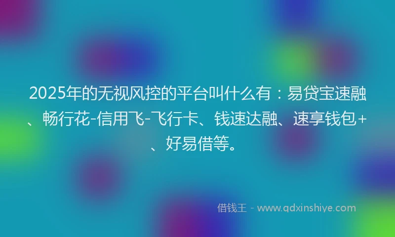 2025年的无视风控的平台叫什么有：易贷宝速融、畅行花-信用飞-飞行卡、钱速达融、速享钱包+、好易借等。