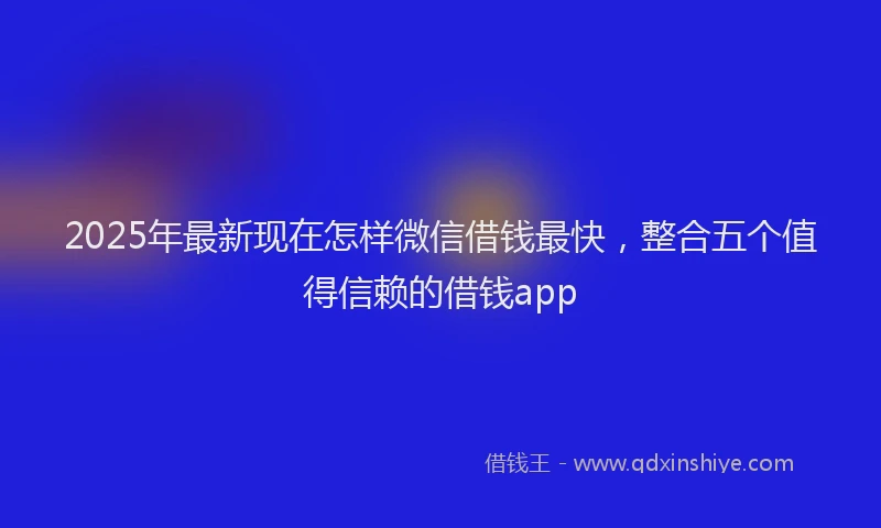2025年最新现在怎样微信借钱最快，整合五个值得信赖的借钱app