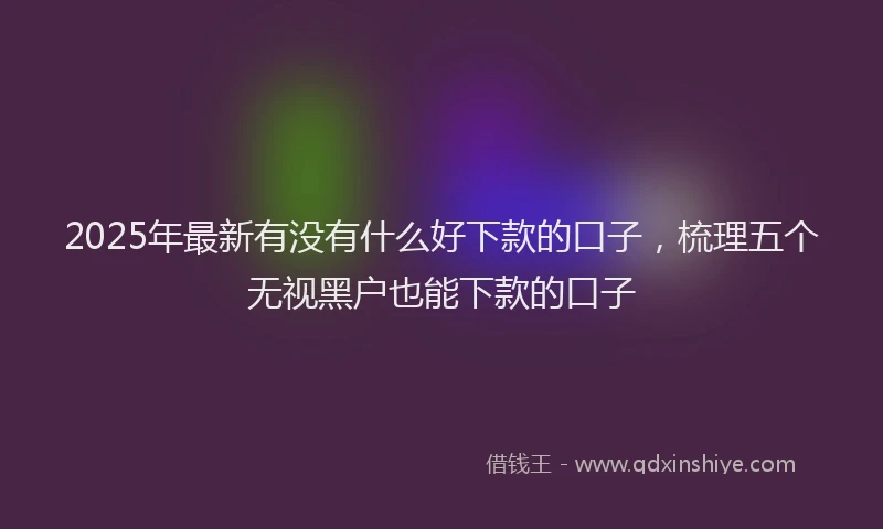 2025年最新有没有什么好下款的口子，梳理五个无视黑户也能下款的口子