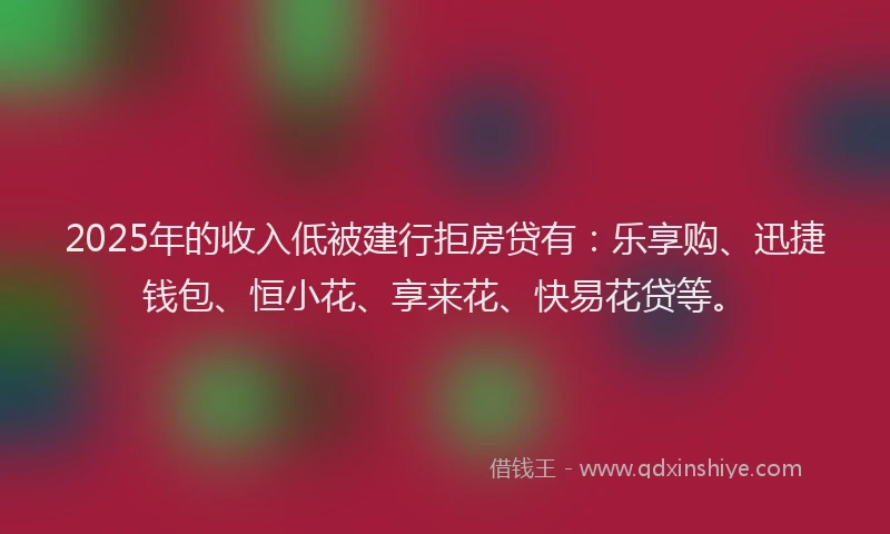 2025年的收入低被建行拒房贷有：乐享购、迅捷钱包、恒小花、享来花、快易花贷等。
