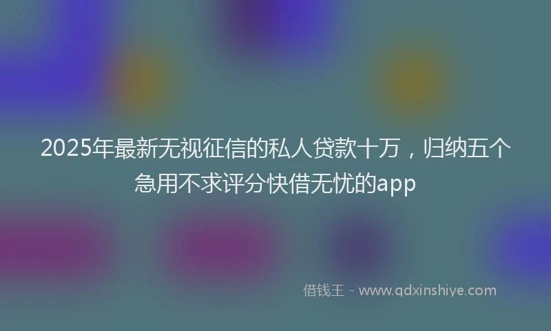 2025年最新无视征信的私人贷款十万，归纳五个急用不求评分快借无忧的app