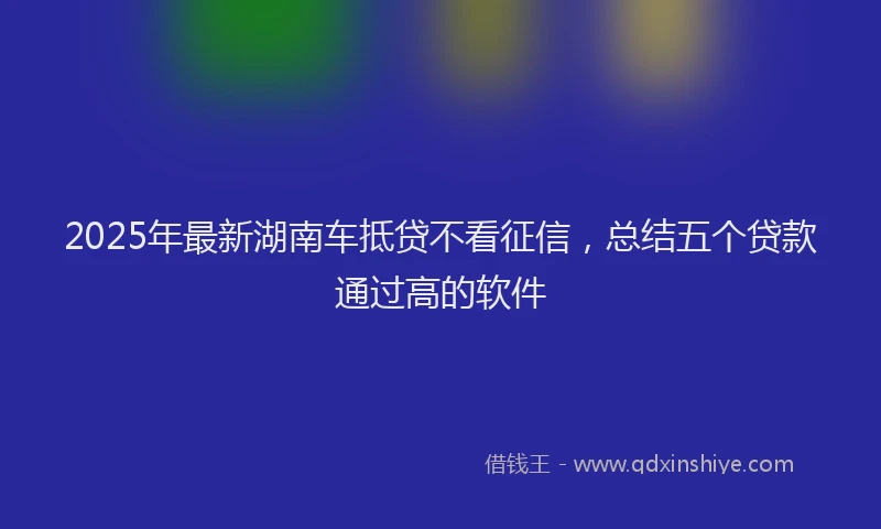 2025年最新湖南车抵贷不看征信，总结五个贷款通过高的软件